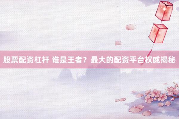 股票配资杠杆 谁是王者？最大的配资平台权威揭秘