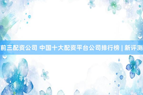 前三配资公司 中国十大配资平台公司排行榜 | 新评测