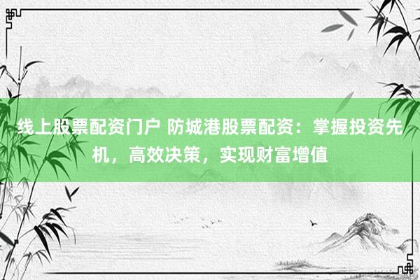 线上股票配资门户 防城港股票配资：掌握投资先机，高效决策，实现财富增值
