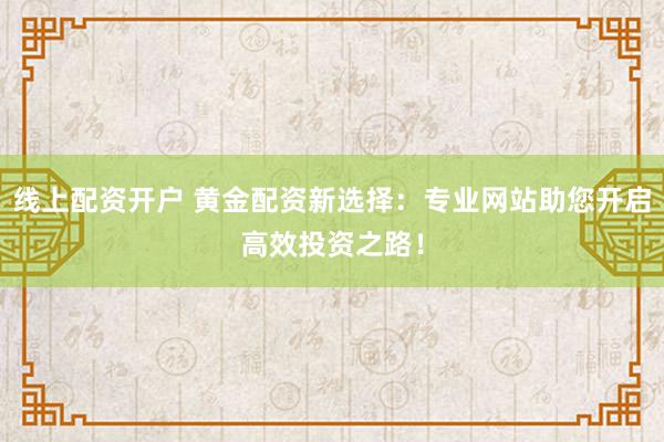 线上配资开户 黄金配资新选择：专业网站助您开启高效投资之路！