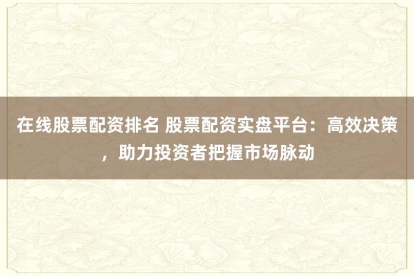 在线股票配资排名 股票配资实盘平台：高效决策，助力投资者把握市场脉动