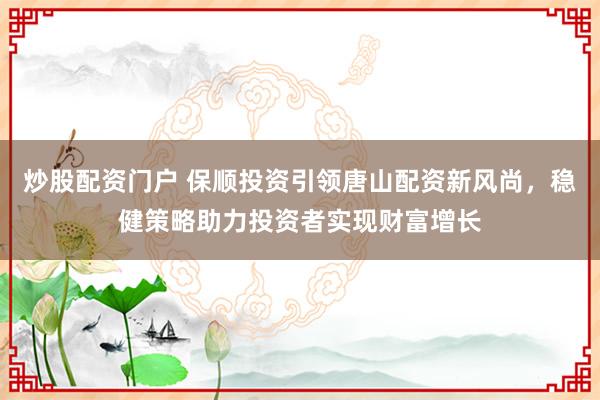 炒股配资门户 保顺投资引领唐山配资新风尚，稳健策略助力投资者实现财富增长