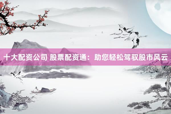 十大配资公司 股票配资通：助您轻松驾驭股市风云