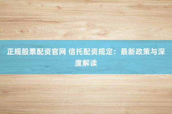 正规股票配资官网 信托配资规定：最新政策与深度解读