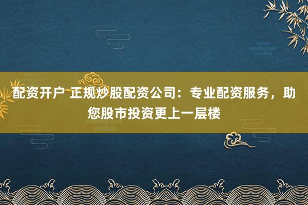 配资开户 正规炒股配资公司：专业配资服务，助您股市投资更上一层楼