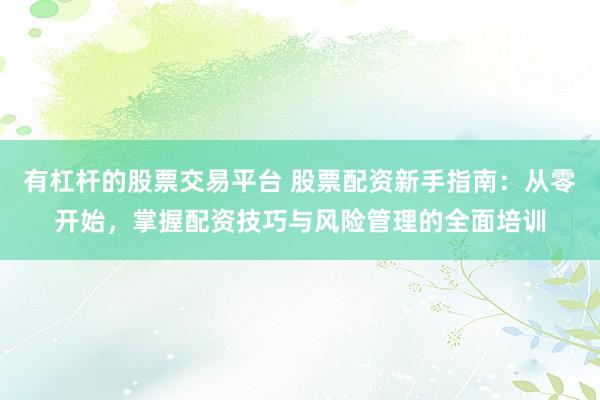 有杠杆的股票交易平台 股票配资新手指南：从零开始，掌握配资技巧与风险管理的全面培训