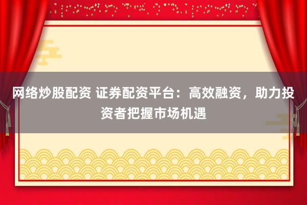网络炒股配资 证券配资平台：高效融资，助力投资者把握市场机遇