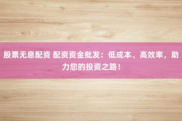 股票无息配资 配资资金批发：低成本、高效率，助力您的投资之路！