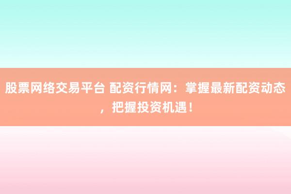 股票网络交易平台 配资行情网：掌握最新配资动态，把握投资机遇！