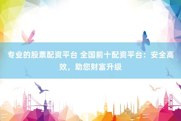 专业的股票配资平台 全国前十配资平台：安全高效，助您财富升级