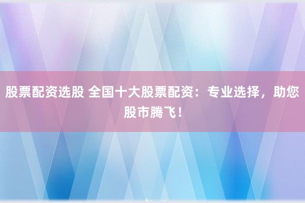 股票配资选股 全国十大股票配资：专业选择，助您股市腾飞！
