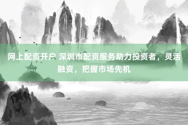 网上配资开户 深圳市配资服务助力投资者,灵活融资,把握市场先机