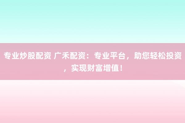 专业炒股配资 广禾配资：专业平台，助您轻松投资，实现财富增值！