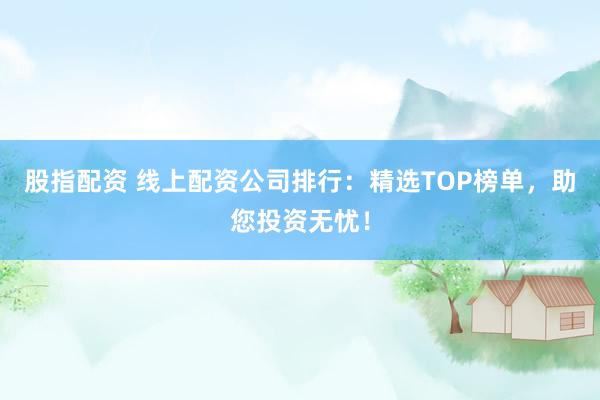 股指配资 线上配资公司排行：精选TOP榜单，助您投资无忧！