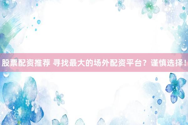 股票配资推荐 寻找最大的场外配资平台？谨慎选择！