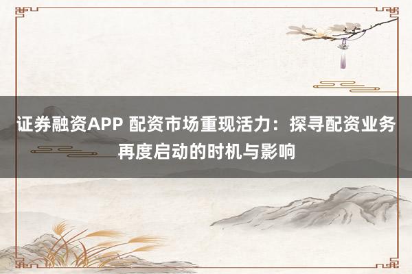 证券融资APP 配资市场重现活力：探寻配资业务再度启动的时机与影响