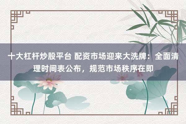 十大杠杆炒股平台 配资市场迎来大洗牌：全面清理时间表公布，规范市场秩序在即