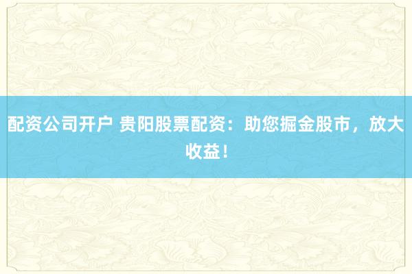 配资公司开户 贵阳股票配资：助您掘金股市，放大收益！