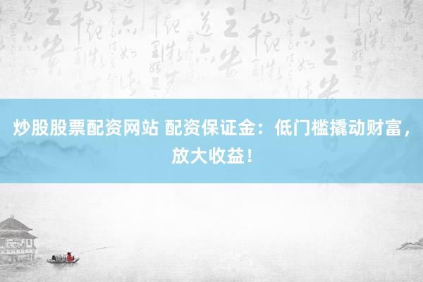 炒股股票配资网站 配资保证金：低门槛撬动财富，放大收益！