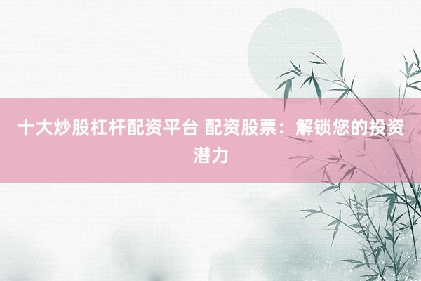 十大炒股杠杆配资平台 配资股票：解锁您的投资潜力