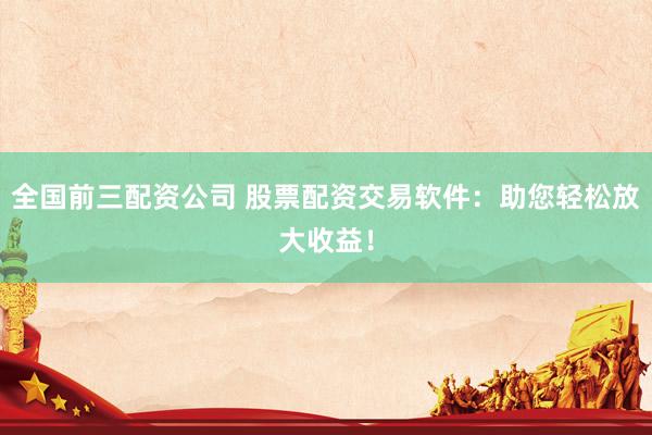 全国前三配资公司 股票配资交易软件：助您轻松放大收益！