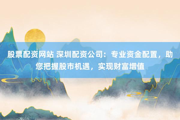 股票配资网站 深圳配资公司：专业资金配置，助您把握股市机遇，实现财富增值
