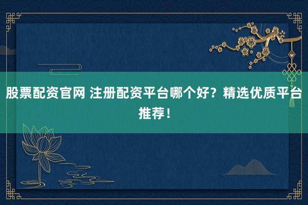 股票配资官网 注册配资平台哪个好？精选优质平台推荐！