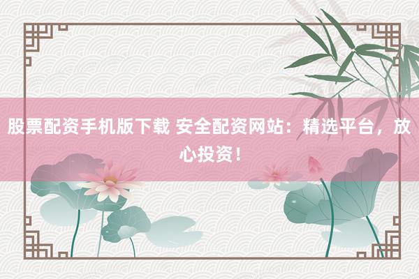 股票配资手机版下载 安全配资网站：精选平台，放心投资！