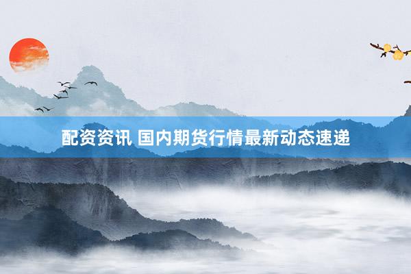 配资资讯 国内期货行情最新动态速递