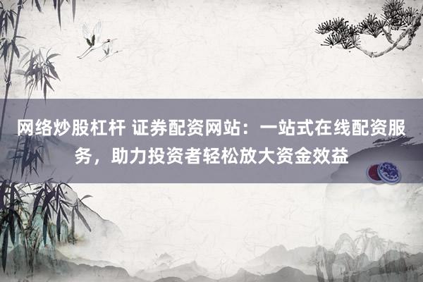 网络炒股杠杆 证券配资网站：一站式在线配资服务，助力投资者轻松放大资金效益